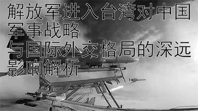 解放军进入台湾对中国军事战略  
与国际外交格局的深远影响解析